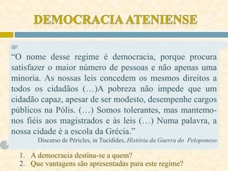 “O nome desse regime é democracia, porque procura
satisfazer o maior número de pessoas e não apenas uma
minoria. As nossas leis concedem os mesmos direitos a
todos os cidadãos (…)A pobreza não impede que um
cidadão capaz, apesar de ser modesto, desempenhe cargos
públicos na Pólis. (…) Somos tolerantes, mas mantemo-
nos fiéis aos magistrados e às leis (…) Numa palavra, a
nossa cidade é a escola da Grécia.”
Discurso de Péricles, in Tucidides, História da Guerra do Peloponeso
1. A democracia destina-se a quem?
2. Que vantagens são apresentadas para este regime?
 