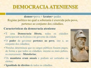 demos=povo + kratos= poder.
Regime político no qual a soberania é exercida pelo povo,
pertence ao conjunto dos cidadãos.
Características da democracia ateniense
É uma Democracia Direta, todos os cidadãos
participavam na Eclésia e no governo da cidade
O poder de governar pertence ao povo, isto é, ao
conjunto dos cidadãos;
Péricles determinou que os cargos públicos fossem pagos,
de forma a que todos os cidadãos, mesmo os mais pobres,
os exercessem - Mistoforias;
Os mandatos eram anuais e podiam ser sorteados ou
eleitos;
Igualdade de direitos de todos os cidadãos.
 
