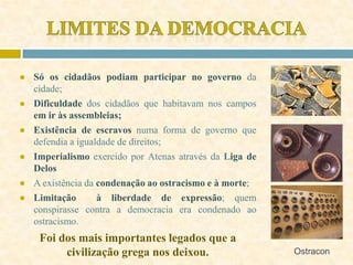 ● Só os cidadãos podiam participar no governo da
cidade;
● Dificuldade dos cidadãos que habitavam nos campos
em ir às assembleias;
● Existência de escravos numa forma de governo que
defendia a igualdade de direitos;
● Imperialismo exercido por Atenas através da Liga de
Delos
● A existência da condenação ao ostracismo e à morte;
● Limitação à liberdade de expressão; quem
conspirasse contra a democracia era condenado ao
ostracismo.
Foi dos mais importantes legados que a
civilização grega nos deixou. Ostracon
 