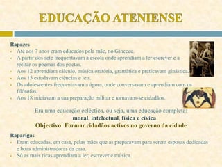 Rapazes
 Até aos 7 anos eram educados pela mãe, no Gineceu.
 A partir dos sete frequentavam a escola onde aprendiam a ler escrever e a
recitar os poemas dos poetas.
 Aos 12 aprendiam cálculo, música oratória, gramática e praticavam ginástica.
 Aos 15 estudavam ciências e leis.
 Os adolescentes frequentavam a ágora, onde conversavam e aprendiam com os
filósofos.
 Aos 18 iniciavam a sua preparação militar e tornavam-se cidadãos.
Era uma educação ecléctica, ou seja, uma educação completa:
moral, intelectual, física e cívica
Objectivo: Formar cidadãos activos no governo da cidade
Raparigas
 Eram educadas, em casa, pelas mães que as preparavam para serem esposas dedicadas
e boas administradoras da casa.
 Só as mais ricas aprendiam a ler, escrever e música.
 