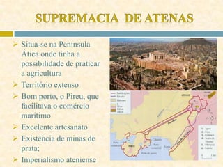  Situa-se na Península
Ática onde tinha a
possibilidade de praticar
a agricultura
 Território extenso
 Bom porto, o Pireu, que
facilitava o comércio
marítimo
 Excelente artesanato
 Existência de minas de
prata;
 Imperialismo ateniense
 