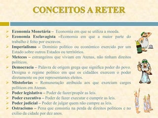  Economia Monetária – Economia em que se utiliza a moeda.
 Economia Esclavagista –Economia em que a maior parte do
trabalho é feito por escravos.
 Imperialismo – Domínio político ou económico exercido por um
Estado sobre outros Estados ou territórios.
 Metecos – estrangeiros que viviam em Atenas, não tinham direitos
políticos.
 Democracia – Palavra de origem grega que significa poder do povo.
Designa o regime político em que os cidadãos exercem o poder
diretamente ou por representantes eleitos.
 Mistoforias – Remuneração atribuida aos que exerciam cargos
políticos em Atenas.
 Poder legislativo – Poder de fazer/propôr as leis.
 Poder executivo – Poder de fazer executar e cumprir as leis.
 Poder judicial – Poder de julgar quem não cumpre as leis.
 Ostracismo – Pena que consistia na perda de direitos políticos e no
exílio da cidade por dez anos.
 