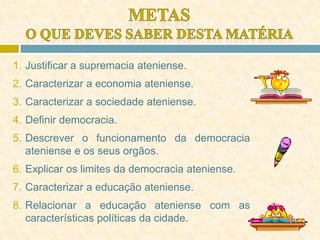 1. Justificar a supremacia ateniense.
2. Caracterizar a economia ateniense.
3. Caracterizar a sociedade ateniense.
4. Definir democracia.
5. Descrever o funcionamento da democracia
ateniense e os seus orgãos.
6. Explicar os limites da democracia ateniense.
7. Caracterizar a educação ateniense.
8. Relacionar a educação ateniense com as
características políticas da cidade.
 