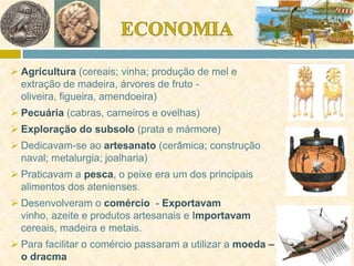  Agricultura (cereais; vinha; produção de mel e
extração de madeira, árvores de fruto -
oliveira, figueira, amendoeira)
 Pecuária (cabras, carneiros e ovelhas)
 Exploração do subsolo (prata e mármore)
 Dedicavam-se ao artesanato (cerâmica; construção
naval; metalurgia; joalharia)
 Praticavam a pesca, o peixe era um dos principais
alimentos dos atenienses.
 Desenvolveram o comércio - Exportavam
vinho, azeite e produtos artesanais e Importavam
cereais, madeira e metais.
 Para facilitar o comércio passaram a utilizar a moeda –
o dracma
 