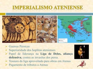  Guerras Pérsicas
 Superioridade dos hoplitas atenienses
 Papel de liderança na Liga de Delos, aliança
defensiva, contra as invasões dos persa.
 Tesouro da liga aproveitado para obras em Atenas
 Pagamento de tributos a Atenas
 