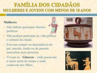Mulheres
 Não tinham quaisquer direitos
políticos
 Não podiam participar na vida pública
e cultural da cidade.
 Estavam sempre na dependência do
pai, marido, irmão ou do parente
masculino mais próximo.
 Viviam no Gineceu – onde passavam
a maior parte do tempo e onde
cuidavam dos filhos,
 