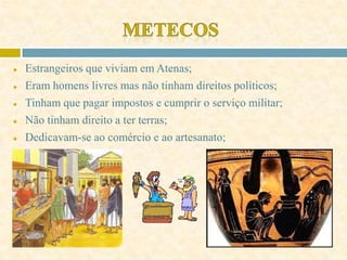 ● Estrangeiros que viviam em Atenas;
● Eram homens livres mas não tinham direitos políticos;
● Tinham que pagar impostos e cumprir o serviço militar;
● Não tinham direito a ter terras;
● Dedicavam-se ao comércio e ao artesanato;
 