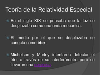 Teoría de la Relatividad Especial
   En el siglo XIX se pensaba que la luz se
    desplazaba como una onda mecánica.

   El medio por el que se desplazaba se
    conocía como éter.

   Michelson y Morley intentaron detectar el
    éter a través de su interferómetro pero se
    llevaron una sorpresa.
 