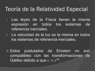 Teoría de la Relatividad Especial
1. Las leyes de la Física tienen la misma
   expresión en todos los sistemas de
   referencia inerciales.
2. La velocidad de la luz es la misma en todos
   los sistemas de referencia inerciales.

    Estos postulados de Einstein no son
     compatibles con las transformaciones de
     Galileo debido a que 𝑐 = 𝑐 𝑡𝑒 .
 