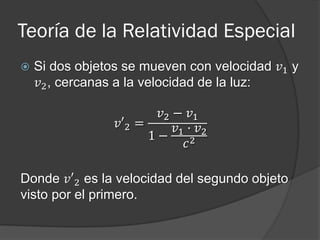 Teoría de la Relatividad Especial
   Si dos objetos se mueven con velocidad 𝑣1 y
    𝑣2 , cercanas a la velocidad de la luz:

                        𝑣2 − 𝑣1
                 𝑣′2 =     𝑣1 · 𝑣2
                       1−
                              𝑐2

Donde 𝑣′2 es la velocidad del segundo objeto
visto por el primero.
 