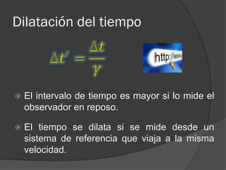 Dilatación del tiempo




   El intervalo de tiempo es mayor si lo mide el
    observador en reposo.

   El tiempo se dilata si se mide desde un
    sistema de referencia que viaja a la misma
    velocidad.
 