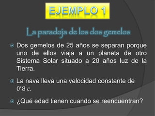 La paradoja de los dos gemelos
   Dos gemelos de 25 años se separan porque
    uno de ellos viaja a un planeta de otro
    Sistema Solar situado a 20 años luz de la
    Tierra.
   La nave lleva una velocidad constante de
    0′ 8 𝑐.
   ¿Qué edad tienen cuando se reencuentran?
 