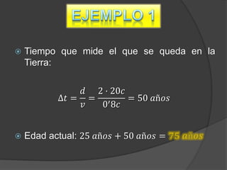    Tiempo que mide el que se queda en la
    Tierra:

               𝑑 2 · 20𝑐
           ∆𝑡 = = ′      = 50 𝑎ñ𝑜𝑠
               𝑣  0 8𝑐


   Edad actual: 25 𝑎ñ𝑜𝑠 + 50 𝑎ñ𝑜𝑠 = 𝟕𝟓 𝒂ñ𝒐𝒔
 