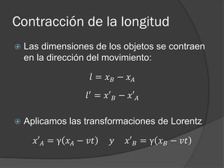 Contracción de la longitud
   Las dimensiones de los objetos se contraen
    en la dirección del movimiento:

                     𝑙 = 𝑥 𝐵 − 𝑥𝐴
                    𝑙 ′ = 𝑥′ 𝐵 − 𝑥′ 𝐴

   Aplicamos las transformaciones de Lorentz

      𝑥′ 𝐴 = γ 𝑥 𝐴 − 𝑣𝑡     𝑦    𝑥′ 𝐵 = γ 𝑥 𝐵 − 𝑣𝑡
 