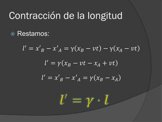 Contracción de la longitud
   Restamos:

     𝑙 ′ = 𝑥′ 𝐵 − 𝑥 ′ 𝐴 = γ 𝑥 𝐵 − 𝑣𝑡 − γ 𝑥 𝐴 − 𝑣𝑡

             𝑙 ′ = 𝛾 𝑥 𝐵 − 𝑣𝑡 − 𝑥 𝐴 + 𝑣𝑡

            𝑙 ′ = 𝑥′ 𝐵 − 𝑥 ′ 𝐴 = 𝛾 𝑥 𝐵 − 𝑥 𝐴
 