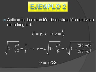    Aplicamos la expresión de contracción relativista
    de la longitud:
                  ′
                                𝑙′
                  𝑙 = 𝛾· 𝑙 → 𝛾=
                                 𝑙

       𝑣2  𝑙′            𝑙′2      30 𝑚            2
    1− 2 =    → 𝑣 = 𝑐 1− 2 = 𝑐 1−                 2
       𝑐    𝑙             𝑙       50 𝑚

                      𝑣 = 0′ 8𝑐
 