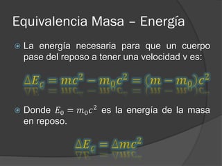 Equivalencia Masa – Energía
   La energía necesaria para que un cuerpo
    pase del reposo a tener una velocidad v es:




   Donde 𝐸0 = 𝑚0 𝑐 2 es la energía de la masa
    en reposo.
 