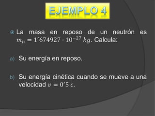     La masa en reposo de un neutrón es
      𝑚 𝑛 = 1′ 674927 · 10−27 𝑘𝑔. Calcula:

a)   Su energía en reposo.

b)   Su energía cinética cuando se mueve a una
     velocidad 𝑣 = 0′ 5 𝑐.
 