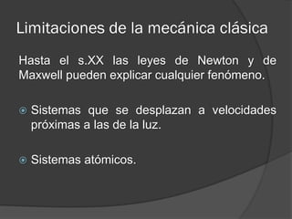 Limitaciones de la mecánica clásica
Hasta el s.XX las leyes de Newton y de
Maxwell pueden explicar cualquier fenómeno.

   Sistemas que se desplazan a velocidades
    próximas a las de la luz.

   Sistemas atómicos.
 