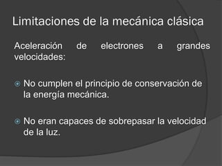 Limitaciones de la mecánica clásica
Aceleración     de    electrones   a    grandes
velocidades:

   No cumplen el principio de conservación de
    la energía mecánica.

   No eran capaces de sobrepasar la velocidad
    de la luz.
 
