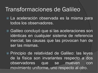 Transformaciones de Galileo
   La aceleración observada es la misma para
    todos los observadores.
   Galileo concluyó que si las aceleraciones son
    idénticas en cualquier sistema de referencia
    inercial, las causas que las provocan han de
    ser las mismas.
   Principio de relatividad de Galileo: las leyes
    de la física son invariantes respecto a dos
    observadores      que    se   mueven       con
    movimiento uniforme, uno respecto al otro.
 