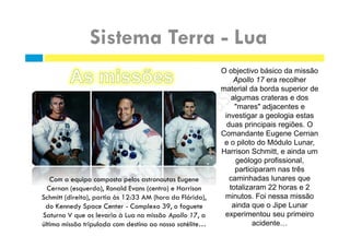 O objectivo básico da missão
Apollo 17 era recolher
material da borda superior de
algumas crateras e dos
"mares" adjacentes e
investigar a geologia estas
duas principais regiões. O
Comandante Eugene Cernan
e o piloto do Módulo Lunar,
Harrison Schmitt, e ainda um
geólogo profissional,
participaram nas três
caminhadas lunares que
totalizaram 22 horas e 2
minutos. Foi nessa missão
ainda que o Jipe Lunar
experimentou seu primeiro
acidente…
 