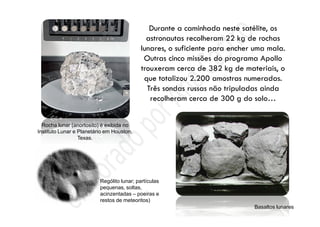 Rocha lunar (anortosito) é exibida no
Instituto Lunar e Planetário em Houston,
Texas.
Basaltos lunares
Rególito lunar; partículas
pequenas, soltas,
acinzentadas – poeiras e
restos de meteoritos)
 