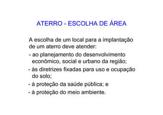 ATERRO - ESCOLHA DE ÁREA
A escolha de um local para a implantação
de um aterro deve atender:
- ao planejamento do desenvolvimento
econômico, social e urbano da região;
- às diretrizes fixadas para uso e ocupação
do solo;
- à proteção da saúde pública; e
- à proteção do meio ambiente.
 
