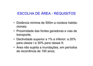 ESCOLHA DE ÁREA - REQUISITOS
• Distância mínima de 500m a núcleos habita-
cionais;
• Proximidade das fontes geradoras e vias de
transporte;
• Declividade superior a 1% e inferior: a 20%
para classe I e 30% para classe II;
• Área não sujeita a inundações, em períodos
de recorrência de 100 anos;
 