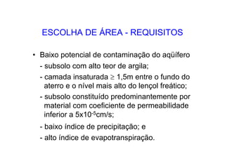 ESCOLHA DE ÁREA - REQUISITOS
• Baixo potencial de contaminação do aqüífero
- subsolo com alto teor de argila;
- camada insaturada ≥ 1,5m entre o fundo do
aterro e o nível mais alto do lençol freático;
- subsolo constituído predominantemente por
material com coeficiente de permeabilidade
inferior a 5x10-5cm/s;
- baixo índice de precipitação; e
- alto índice de evapotranspiração.
 