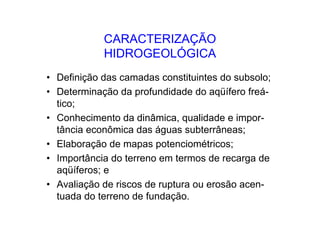 CARACTERIZAÇÃO
HIDROGEOLÓGICA
• Definição das camadas constituintes do subsolo;
• Determinação da profundidade do aqüífero freá-
tico;
• Conhecimento da dinâmica, qualidade e impor-
tância econômica das águas subterrâneas;
• Elaboração de mapas potenciométricos;
• Importância do terreno em termos de recarga de
aqüíferos; e
• Avaliação de riscos de ruptura ou erosão acen-
tuada do terreno de fundação.
 