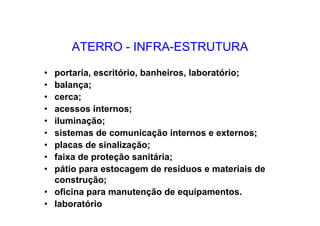 ATERRO - INFRA-ESTRUTURA
• portaria, escritório, banheiros, laboratório;
• balança;
• cerca;
• acessos internos;
• iluminação;
• sistemas de comunicação internos e externos;
• placas de sinalização;
• faixa de proteção sanitária;
• pátio para estocagem de resíduos e materiais de
construção;
• oficina para manutenção de equipamentos.
• laboratório
 
