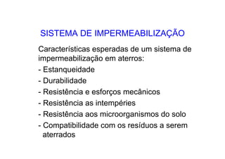 SISTEMA DE IMPERMEABILIZAÇÃO
Características esperadas de um sistema de
impermeabilização em aterros:
- Estanqueidade
- Durabilidade
- Resistência e esforços mecânicos
- Resistência as intempéries
- Resistência aos microorganismos do solo
- Compatibilidade com os resíduos a serem
aterrados
 