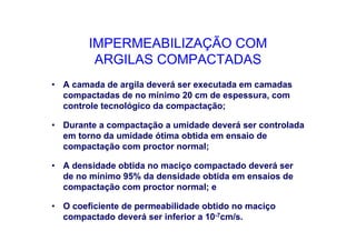 IMPERMEABILIZAÇÃO COM
ARGILAS COMPACTADAS
• A camada de argila deverá ser executada em camadas
compactadas de no mínimo 20 cm de espessura, com
controle tecnológico da compactação;
• Durante a compactação a umidade deverá ser controlada
em torno da umidade ótima obtida em ensaio de
compactação com proctor normal;
• A densidade obtida no maciço compactado deverá ser
de no mínimo 95% da densidade obtida em ensaios de
compactação com proctor normal; e
• O coeficiente de permeabilidade obtido no maciço
compactado deverá ser inferior a 10-7cm/s.
 