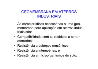 GEOMEMBRANA EM ATERROS
INDUSTRIAIS
As características necessárias a uma geo-
membrana para aplicação em aterros indus-
triais são:
• Compatibilidade com os resíduos a serem
aterrados;
• Resistência a esforços mecânicos;
• Resistência a intempéries; e
• Resistência a microorganismos do solo.
 