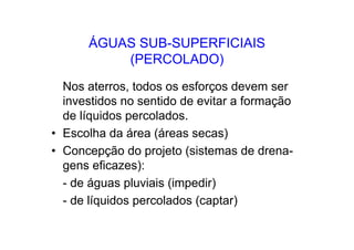 ÁGUAS SUB-SUPERFICIAIS
(PERCOLADO)
Nos aterros, todos os esforços devem ser
investidos no sentido de evitar a formação
de líquidos percolados.
• Escolha da área (áreas secas)
• Concepção do projeto (sistemas de drena-
gens eficazes):
- de águas pluviais (impedir)
- de líquidos percolados (captar)
 