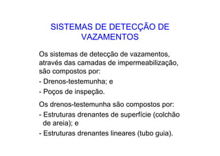 SISTEMAS DE DETECÇÃO DE
VAZAMENTOS
Os sistemas de detecção de vazamentos,
através das camadas de impermeabilização,
são compostos por:
- Drenos-testemunha; e
- Poços de inspeção.
Os drenos-testemunha são compostos por:
- Estruturas drenantes de superfície (colchão
de areia); e
- Estruturas drenantes lineares (tubo guia).
 