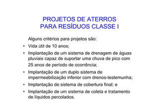PROJETOS DE ATERROS
PARA RESÍDUOS CLASSE I
Alguns critérios para projetos são:
• Vida útil de 10 anos;
• Implantação de um sistema de drenagem de águas
pluviais capaz de suportar uma chuva de pico com
25 anos de período de ocorrência;
• Implantação de um duplo sistema de
impermeabilização inferior com drenos-testemunha;
• Implantação de sistema de cobertura final; e
• Implantação de um sistema de coleta e tratamento
de líquidos percolados.
 