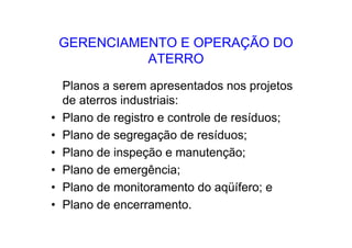 GERENCIAMENTO E OPERAÇÃO DO
ATERRO
Planos a serem apresentados nos projetos
de aterros industriais:
• Plano de registro e controle de resíduos;
• Plano de segregação de resíduos;
• Plano de inspeção e manutenção;
• Plano de emergência;
• Plano de monitoramento do aqüífero; e
• Plano de encerramento.
 