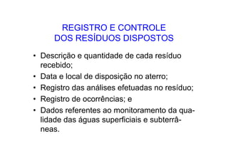 REGISTRO E CONTROLE
DOS RESÍDUOS DISPOSTOS
• Descrição e quantidade de cada resíduo
recebido;
• Data e local de disposição no aterro;
• Registro das análises efetuadas no resíduo;
• Registro de ocorrências; e
• Dados referentes ao monitoramento da qua-
lidade das águas superficiais e subterrâ-
neas.
 