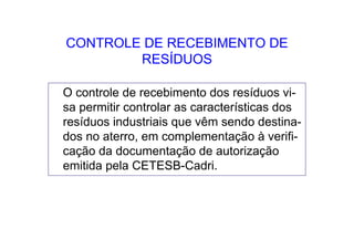 CONTROLE DE RECEBIMENTO DE
RESÍDUOS
O controle de recebimento dos resíduos vi-
sa permitir controlar as características dos
resíduos industriais que vêm sendo destina-
dos no aterro, em complementação à verifi-
cação da documentação de autorização
emitida pela CETESB-Cadri.
 