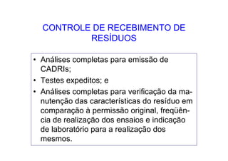 CONTROLE DE RECEBIMENTO DE
RESÍDUOS
• Análises completas para emissão de
CADRIs;
• Testes expeditos; e
• Análises completas para verificação da ma-
nutenção das características do resíduo em
comparação à permissão original, freqüên-
cia de realização dos ensaios e indicação
de laboratório para a realização dos
mesmos.
 