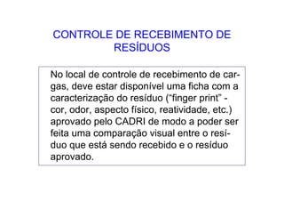 CONTROLE DE RECEBIMENTO DE
RESÍDUOS
No local de controle de recebimento de car-
gas, deve estar disponível uma ficha com a
caracterização do resíduo (“finger print” -
cor, odor, aspecto físico, reatividade, etc.)
aprovado pelo CADRI de modo a poder ser
feita uma comparação visual entre o resí-
duo que está sendo recebido e o resíduo
aprovado.
 