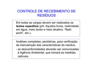 CONTROLE DE RECEBIMENTO DE
RESÍDUOS
Em todas as cargas devem ser realizados os
testes expeditos (pH, líquidos livres, reatividade
em água, meio ácido e meio alcalino, “flash
point”, etc.).
Análises completas, periódicas, para verificação
da manutenção das características do resíduo.
- as desconformidades deverão ser comunicadas
à Agência Ambiental, que tomará as medidas
cabíveis.
 