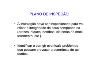 PLANO DE INSPEÇÃO
• A instalação deve ser inspecionada para ve-
rificar a integridade de seus componentes
(drenos, diques, bombas, sistemas de moni-
toramento, etc.).
• Identificar e corrigir eventuais problemas
que possam provocar a ocorrência de aci-
dentes.
 