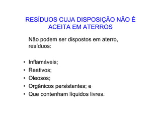 RESÍDUOS CUJA DISPOSIÇÃO NÃO É
ACEITA EM ATERROS
Não podem ser dispostos em aterro,
resíduos:
• Inflamáveis;
• Reativos;
• Oleosos;
• Orgânicos persistentes; e
• Que contenham líquidos livres.
 