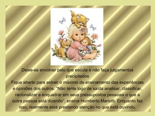 Deixe-se envolver pelo que escuta e não faça julgamentos
                             precipitados
Fique aberto para extrair o máximo de ensinamento das experiências
 e opiniões dos outros. “Não tente logo de saída analisar, classificar,
  racionalizar e enquadrar em seus pressupostos pessoais o que a
outra pessoa está dizendo”, ensina Humberto Mariotti. Enquanto faz
    isso, realmente está prestando atenção no que está ouvindo.
 