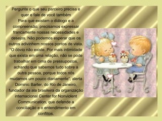 Pergunte o que seu parceiro precisa e
         quer e fale de você também
       Para que existam o diálogo e a
   compreensão, precisamos expressar
   francamente nossas necessidades e
  desejos. Não podemos esperar que os
outros adivinhem nossos pontos de vista.
 “O óbvio não existe. Por mais intimidade
 que exista em uma relação, não se pode
    trabalhar em cima de pressupostos,
    achando que sabemos tudo sobre a
       outra pessoa, porque todos nós
 mudamos um pouco diariamente”, alerta
     Dominic Barter, do Rio de Janeiro,
fundador da ala brasileira da organização
     internacional Center for Nonviolent
       Communication, que defende a
      conciliação e o entendimento em
                   conflitos.
 