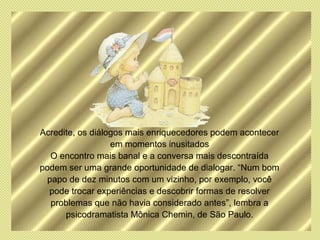 Acredite, os diálogos mais enriquecedores podem acontecer
                  em momentos inusitados
   O encontro mais banal e a conversa mais descontraída
podem ser uma grande oportunidade de dialogar. “Num bom
  papo de dez minutos com um vizinho, por exemplo, você
  pode trocar experiências e descobrir formas de resolver
   problemas que não havia considerado antes”, lembra a
      psicodramatista Mônica Chemin, de São Paulo.
 