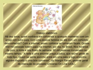 Diálogo eletrônico
Há dez anos, quem sonhava em conversar a qualquer momento com um
 amigo em outro país, com uma pessoa famosa ou até com um completo
desconhecido? Com a internet, esses contatos se tornaram fáceis. Quase
 450 mil pessoas batem papo na internet, por dia, no Brasil. Nos horários
  de pico, à noite e nos finais de semana, 60 mil pessoas conversam ao
mesmo tempo. “A rede é uma enorme praça pública, que reúne gente de
  todo tipo. Quem se sente sozinho entra em uma sala e logo encontra
 alguém disposto a uma boa conversa”, diz Margot Pavan, gerente geral
            de interação do provedor Universo On Line (UOL).
 